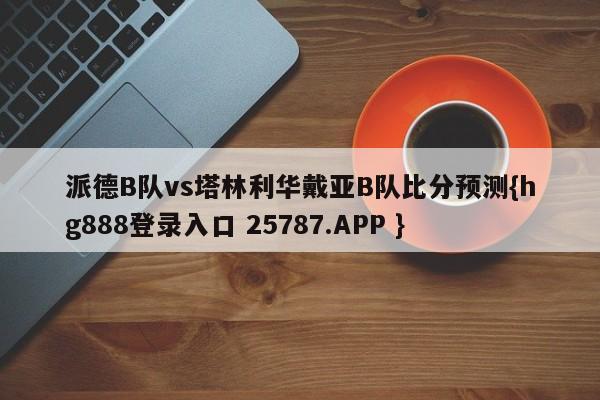 派德B队vs塔林利华戴亚B队比分预测{hg888登录入口 25787.APP }