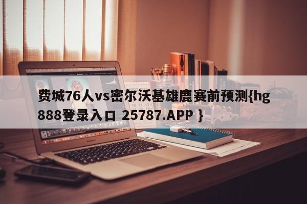 费城76人vs密尔沃基雄鹿赛前预测{hg888登录入口 25787.APP }