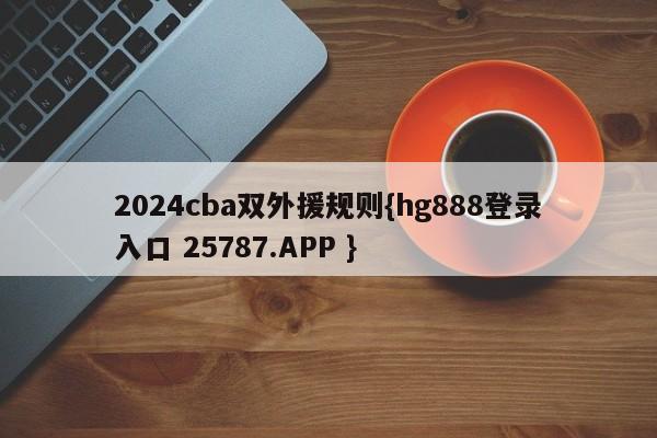 2024cba双外援规则{hg888登录入口 25787.APP }