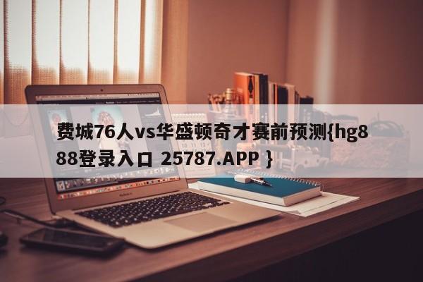 费城76人vs华盛顿奇才赛前预测{hg888登录入口 25787.APP }