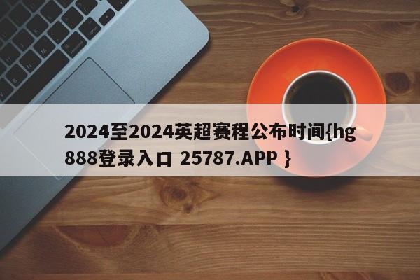 2024至2024英超赛程公布时间{hg888登录入口 25787.APP }