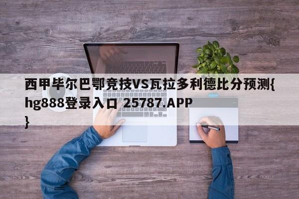 西甲毕尔巴鄂竞技VS瓦拉多利德比分预测{hg888登录入口 25787.APP }