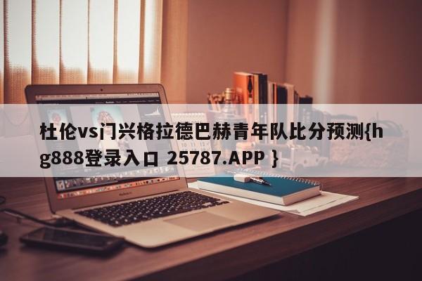 杜伦vs门兴格拉德巴赫青年队比分预测{hg888登录入口 25787.APP }