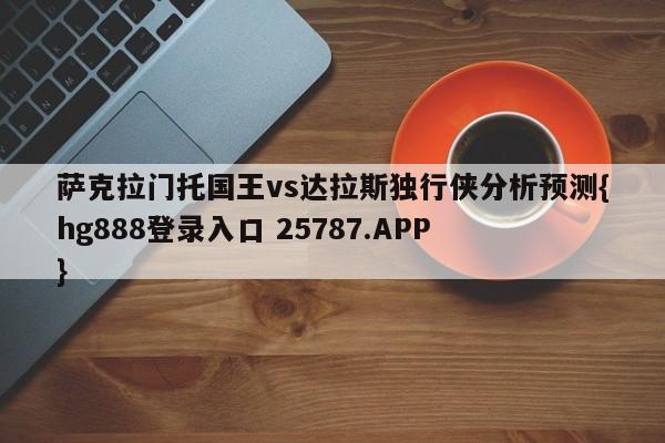 萨克拉门托国王vs达拉斯独行侠分析预测{hg888登录入口 25787.APP }