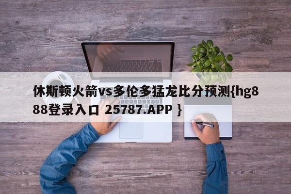 休斯顿火箭vs多伦多猛龙比分预测{hg888登录入口 25787.APP }