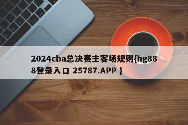 2024cba总决赛主客场规则{hg888登录入口 25787.APP }