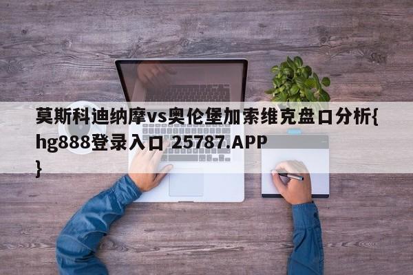 莫斯科迪纳摩vs奥伦堡加索维克盘口分析{hg888登录入口 25787.APP }