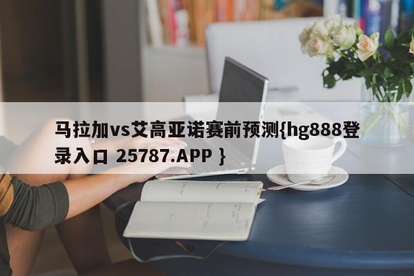 马拉加vs艾高亚诺赛前预测{hg888登录入口 25787.APP }