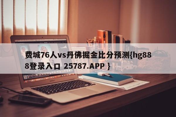 费城76人vs丹佛掘金比分预测{hg888登录入口 25787.APP }