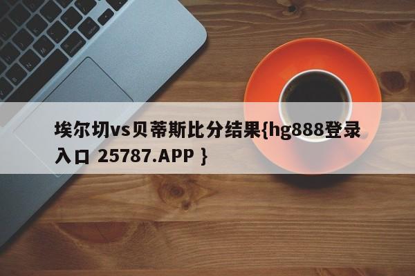 埃尔切vs贝蒂斯比分结果{hg888登录入口 25787.APP }