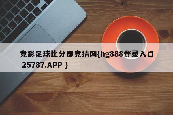 竞彩足球比分即竞猜网{hg888登录入口 25787.APP }