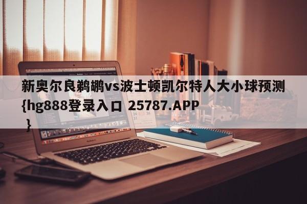 新奥尔良鹈鹕vs波士顿凯尔特人大小球预测{hg888登录入口 25787.APP }