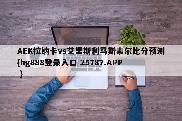 AEK拉纳卡vs艾里斯利马斯素尔比分预测{hg888登录入口 25787.APP }