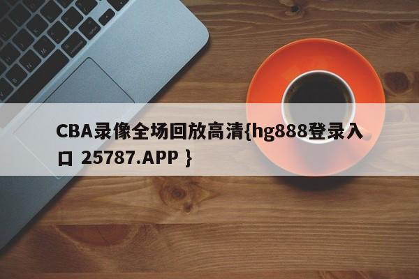 CBA录像全场回放高清{hg888登录入口 25787.APP }