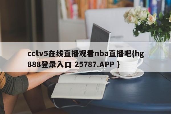 cctv5在线直播观看nba直播吧{hg888登录入口 25787.APP }