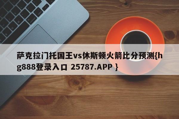 萨克拉门托国王vs休斯顿火箭比分预测{hg888登录入口 25787.APP }