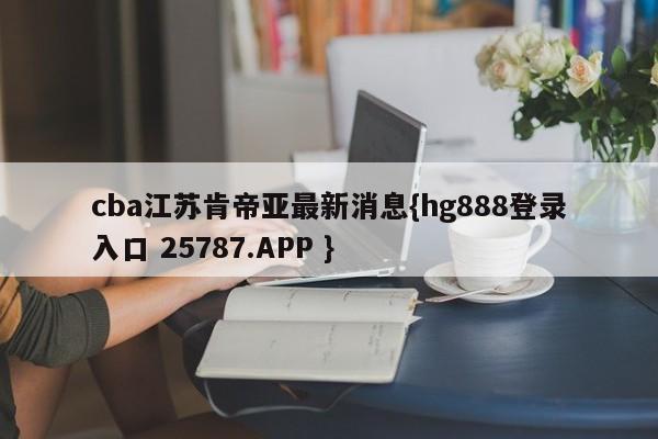 cba江苏肯帝亚最新消息{hg888登录入口 25787.APP }