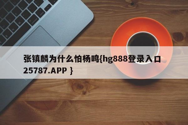 张镇麟为什么怕杨鸣{hg888登录入口 25787.APP }