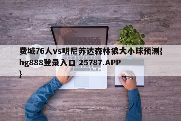 费城76人vs明尼苏达森林狼大小球预测{hg888登录入口 25787.APP }