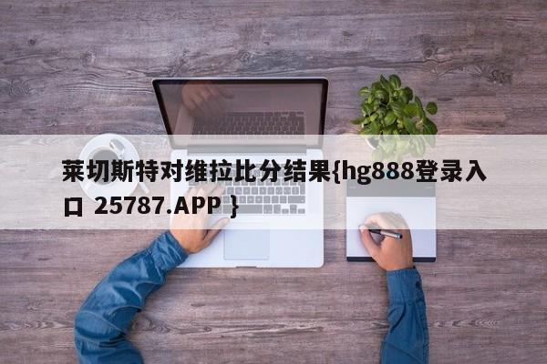 莱切斯特对维拉比分结果{hg888登录入口 25787.APP }