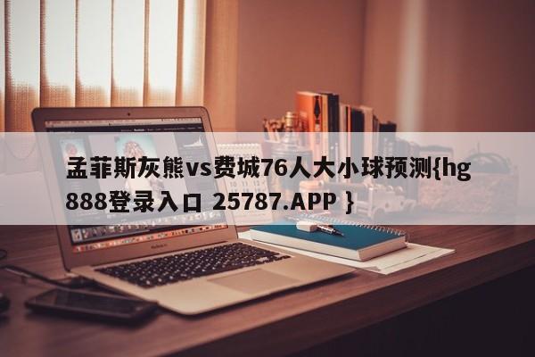 孟菲斯灰熊vs费城76人大小球预测{hg888登录入口 25787.APP }