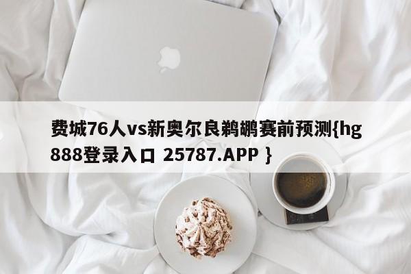 费城76人vs新奥尔良鹈鹕赛前预测{hg888登录入口 25787.APP }