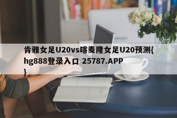 肯雅女足U20vs喀麦隆女足U20预测{hg888登录入口 25787.APP }