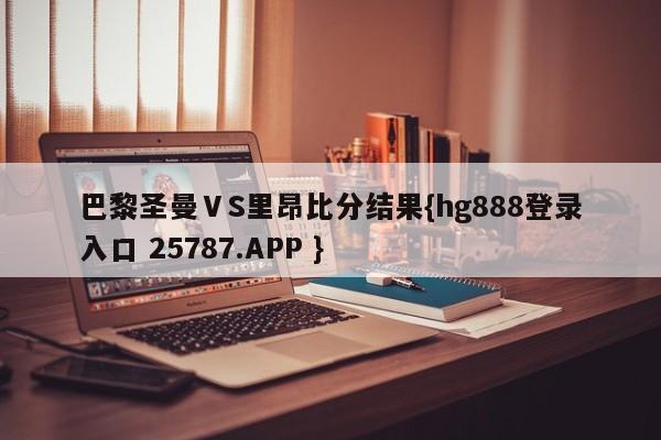 巴黎圣曼ⅤS里昂比分结果{hg888登录入口 25787.APP }