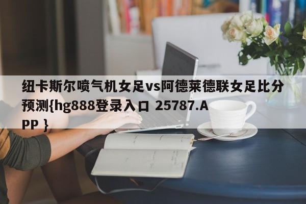 纽卡斯尔喷气机女足vs阿德莱德联女足比分预测{hg888登录入口 25787.APP }