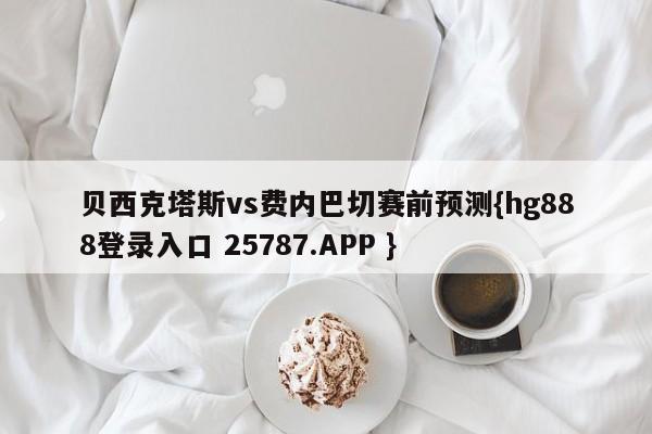 贝西克塔斯vs费内巴切赛前预测{hg888登录入口 25787.APP }