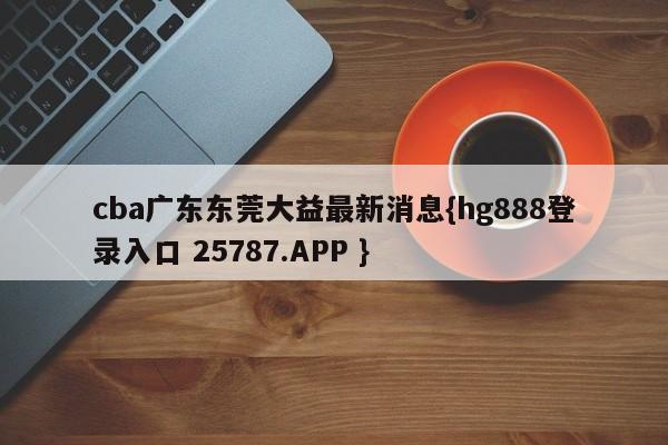 cba广东东莞大益最新消息{hg888登录入口 25787.APP }