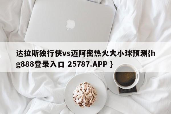 达拉斯独行侠vs迈阿密热火大小球预测{hg888登录入口 25787.APP }