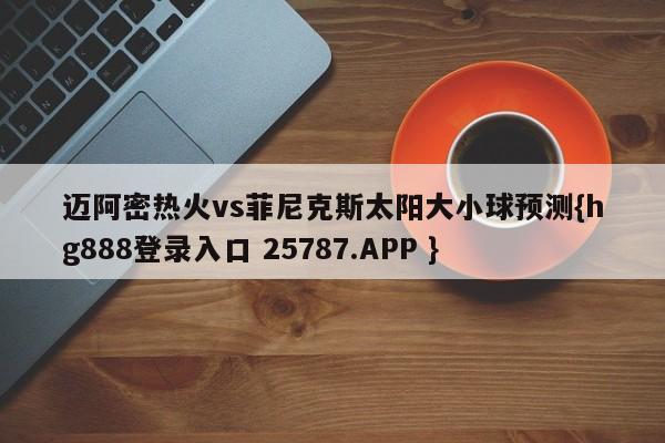 迈阿密热火vs菲尼克斯太阳大小球预测{hg888登录入口 25787.APP }