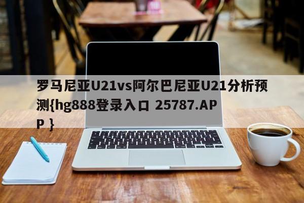 罗马尼亚U21vs阿尔巴尼亚U21分析预测{hg888登录入口 25787.APP }