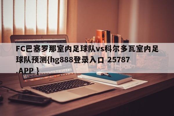 FC巴塞罗那室内足球队vs科尔多瓦室内足球队预测{hg888登录入口 25787.APP }