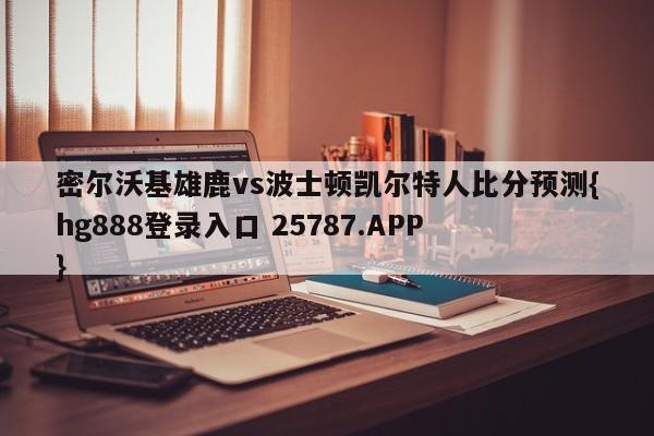 密尔沃基雄鹿vs波士顿凯尔特人比分预测{hg888登录入口 25787.APP }