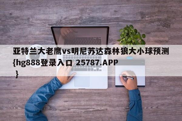 亚特兰大老鹰vs明尼苏达森林狼大小球预测{hg888登录入口 25787.APP }