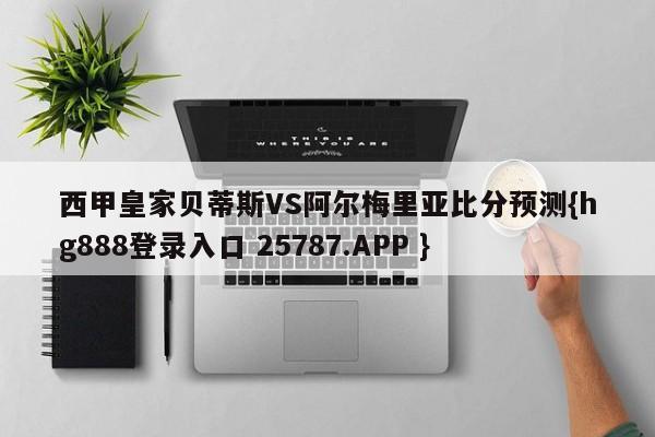 西甲皇家贝蒂斯VS阿尔梅里亚比分预测{hg888登录入口 25787.APP }