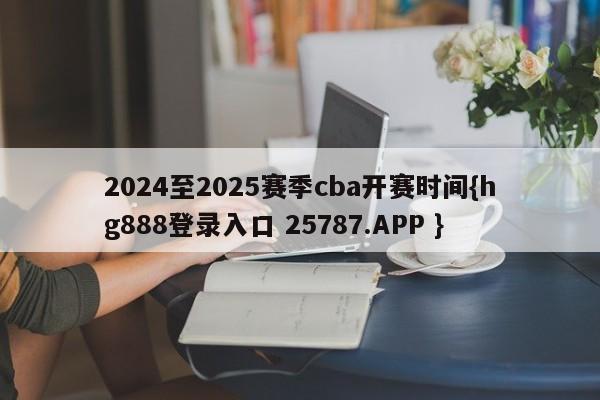 2024至2025赛季cba开赛时间{hg888登录入口 25787.APP }