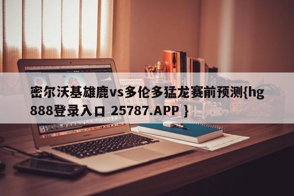 密尔沃基雄鹿vs多伦多猛龙赛前预测{hg888登录入口 25787.APP }