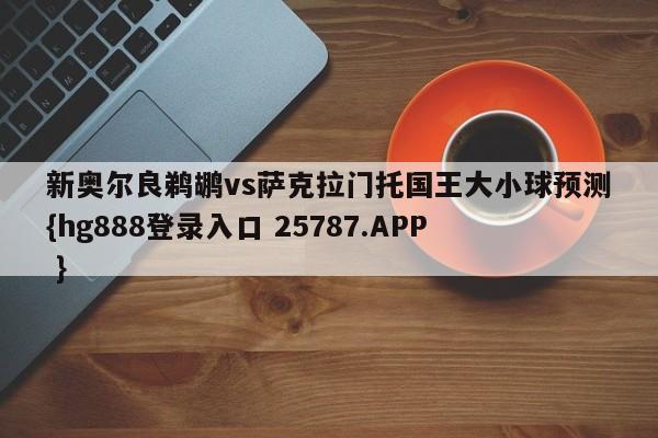 新奥尔良鹈鹕vs萨克拉门托国王大小球预测{hg888登录入口 25787.APP }