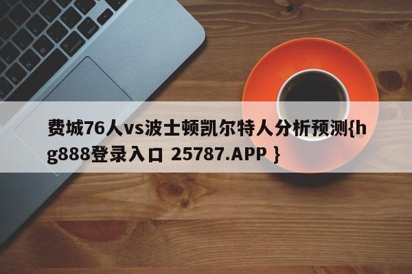 费城76人vs波士顿凯尔特人分析预测{hg888登录入口 25787.APP }