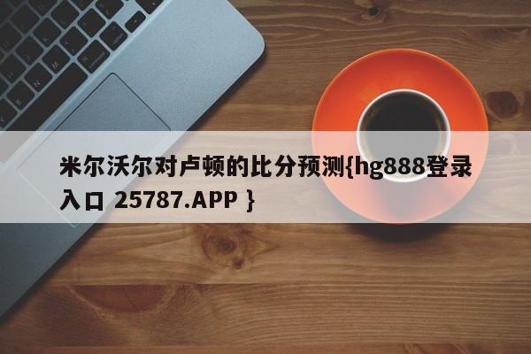 米尔沃尔对卢顿的比分预测{hg888登录入口 25787.APP }