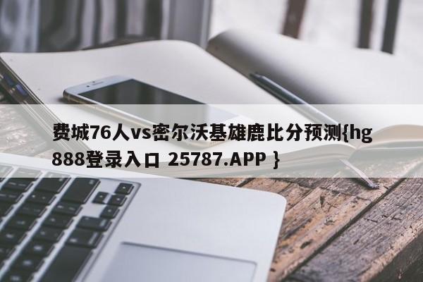 费城76人vs密尔沃基雄鹿比分预测{hg888登录入口 25787.APP }