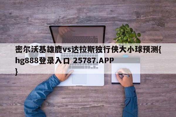 密尔沃基雄鹿vs达拉斯独行侠大小球预测{hg888登录入口 25787.APP }