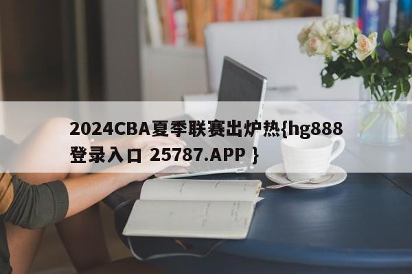 2024CBA夏季联赛出炉热{hg888登录入口 25787.APP }