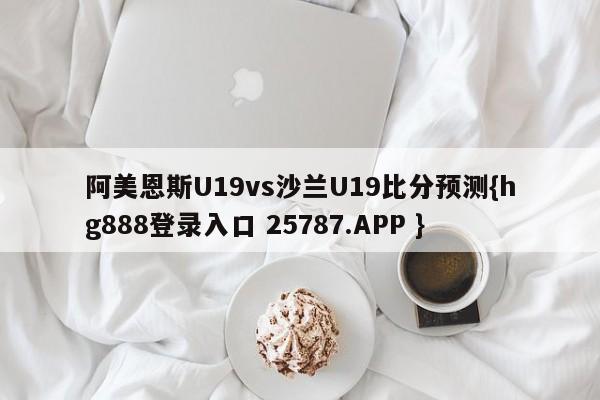 阿美恩斯U19vs沙兰U19比分预测{hg888登录入口 25787.APP }