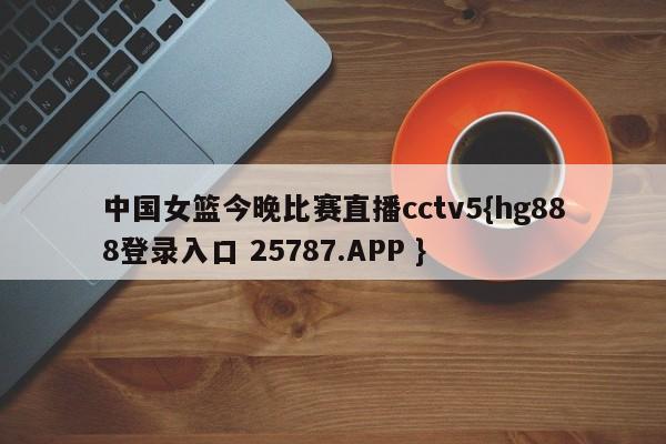 中国女篮今晚比赛直播cctv5{hg888登录入口 25787.APP }