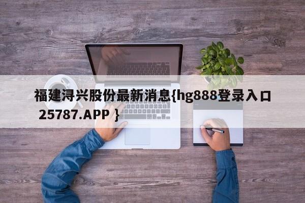 福建浔兴股份最新消息{hg888登录入口 25787.APP }