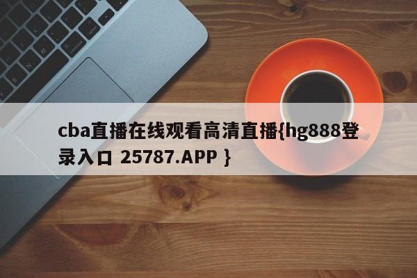 cba直播在线观看高清直播{hg888登录入口 25787.APP }